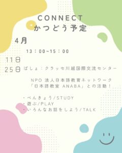 CONNECTの4月のかつどう予定です! 日にち:2026ねん4月11日と4月25日 じかん:13:00~15:00 がしょ:クラッセかわごえ 5かい さんかひ:むりょう にほんにきて不安があったり、べんきょうにこまっている、みんな 川越でいしょに、にほんごを勉強したり、遊んだりしよう! NPO法人日本語教育ANABAさんといっしょに活動します。 高校生の私たちですが、たくさんお手伝いさせてください。